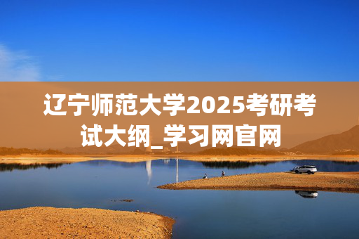 辽宁师范大学2025考研考试大纲_学习网官网