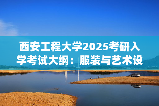 西安工程大学2025考研入学考试大纲：服装与艺术设计学院(工业设计思想基础)_学习网官网