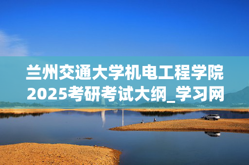 兰州交通大学机电工程学院2025考研考试大纲_学习网官网