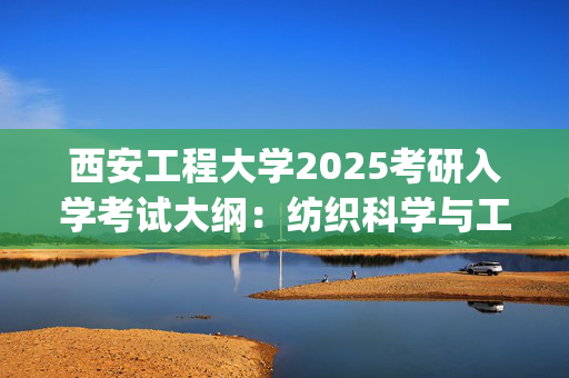 西安工程大学2025考研入学考试大纲：纺织科学与工程学院_学习网官网