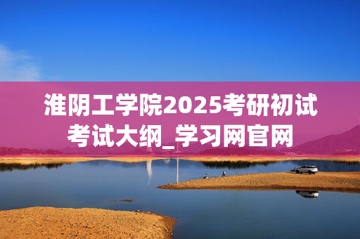 淮阴工学院2025考研初试考试大纲_学习网官网