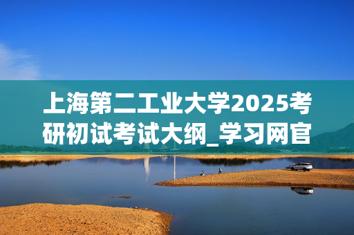 上海第二工业大学2025考研初试考试大纲_学习网官网