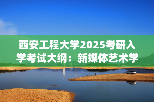 西安工程大学2025考研入学考试大纲：新媒体艺术学院(新闻与传播专业综合能力)_学习网官网