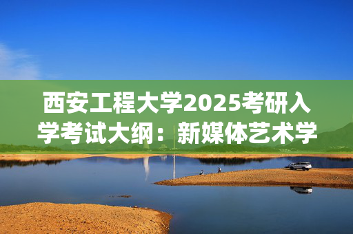 西安工程大学2025考研入学考试大纲：新媒体艺术学院(艺术理论基础)_学习网官网