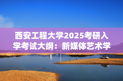 西安工程大学2025考研入学考试大纲：新媒体艺术学院(新闻与传播专业基础)_学习网官网