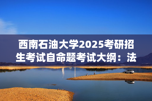 西南石油大学2025考研招生考试自命题考试大纲：法律(法学)专业综合(单独考试)_学习网官网