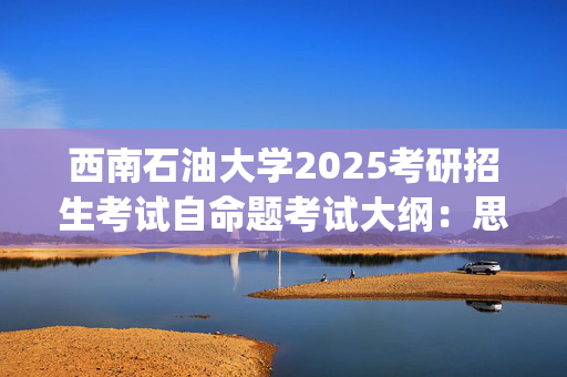 西南石油大学2025考研招生考试自命题考试大纲：思想政治理论(单独考试)_学习网官网