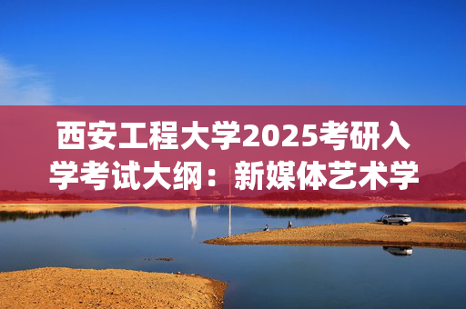 西安工程大学2025考研入学考试大纲：新媒体艺术学院(戏剧与影视专业综合能力)_学习网官网