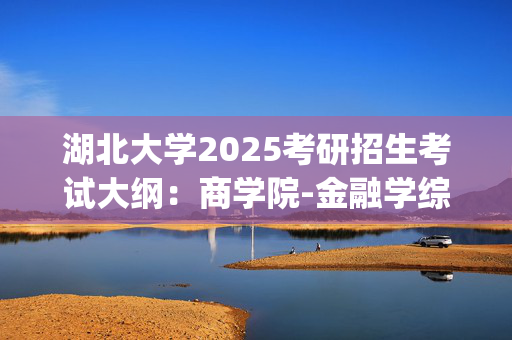 湖北大学2025考研招生考试大纲：商学院-金融学综合_学习网官网