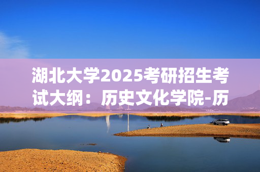 湖北大学2025考研招生考试大纲：历史文化学院-历史学基础_学习网官网