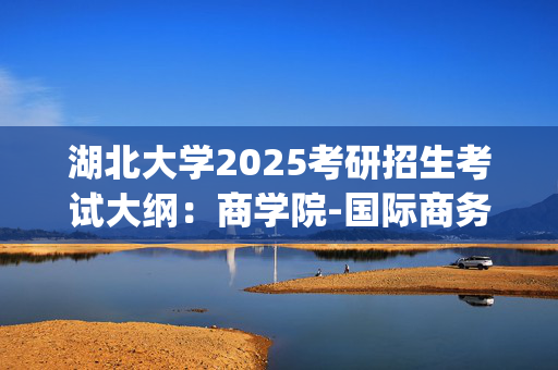 湖北大学2025考研招生考试大纲：商学院-国际商务专业基础_学习网官网