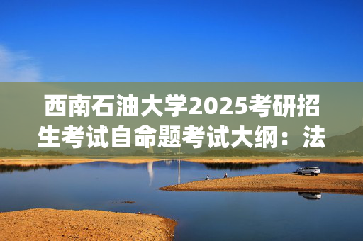 西南石油大学2025考研招生考试自命题考试大纲：法律(法学)专业基础(单独考试)_学习网官网