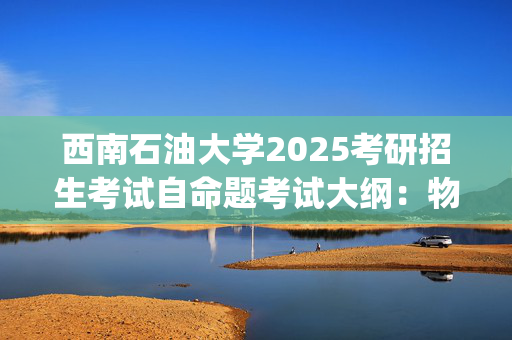 西南石油大学2025考研招生考试自命题考试大纲：物理化学_学习网官网