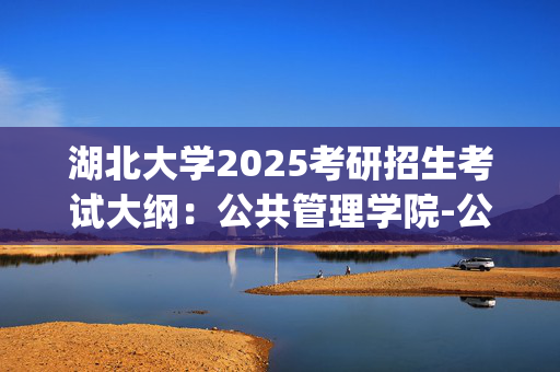 湖北大学2025考研招生考试大纲：公共管理学院-公共管理与公共政策_学习网官网