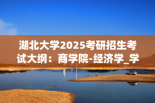 湖北大学2025考研招生考试大纲：商学院-经济学_学习网官网