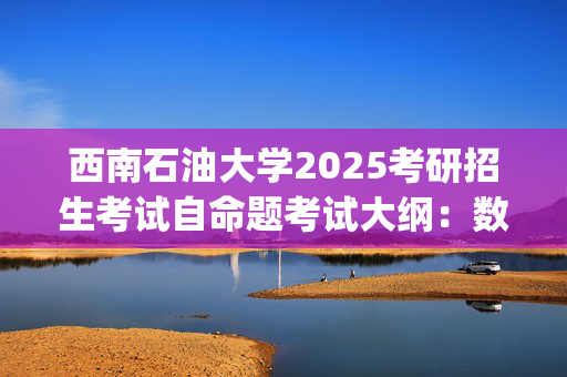 西南石油大学2025考研招生考试自命题考试大纲：数学(单独考试)_学习网官网