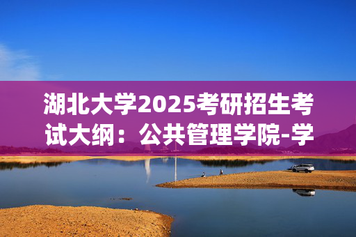 湖北大学2025考研招生考试大纲：公共管理学院-学科基础_学习网官网