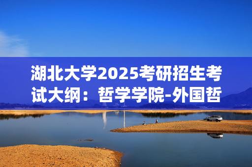 湖北大学2025考研招生考试大纲：哲学学院-外国哲学史_学习网官网