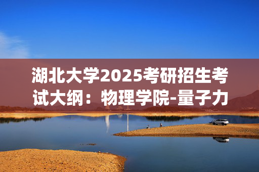 湖北大学2025考研招生考试大纲：物理学院-量子力学_学习网官网