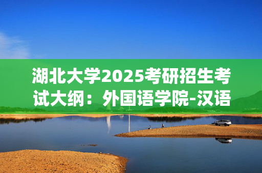 湖北大学2025考研招生考试大纲：外国语学院-汉语写作与百科知识_学习网官网