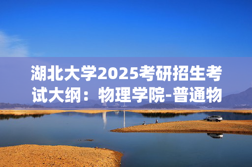 湖北大学2025考研招生考试大纲：物理学院-普通物理_学习网官网