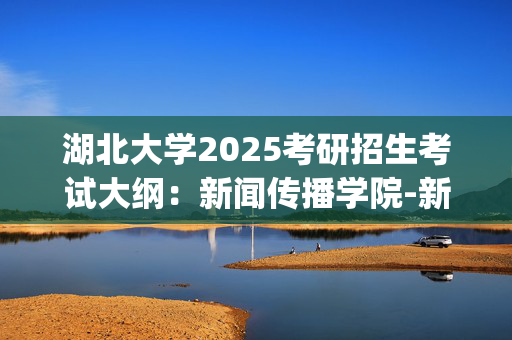 湖北大学2025考研招生考试大纲：新闻传播学院-新闻传播史论_学习网官网