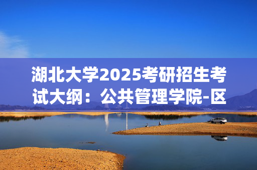 湖北大学2025考研招生考试大纲：公共管理学院-区域国别综合_学习网官网