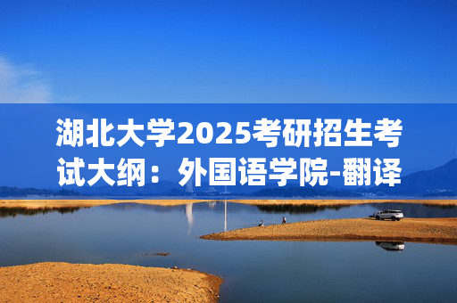 湖北大学2025考研招生考试大纲：外国语学院-翻译与写作_学习网官网