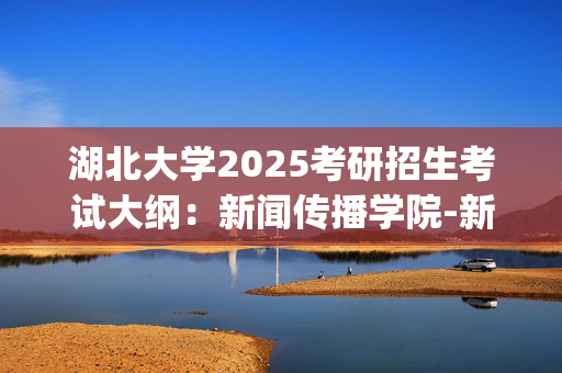 湖北大学2025考研招生考试大纲：新闻传播学院-新闻与传播专业综合能力_学习网官网