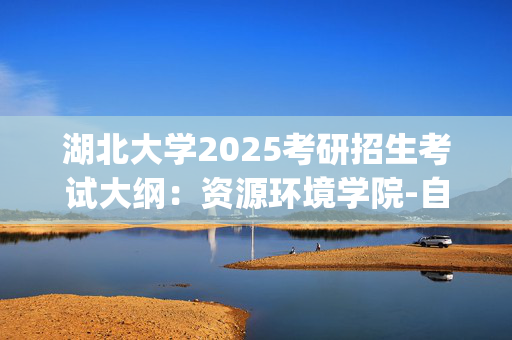 湖北大学2025考研招生考试大纲：资源环境学院-自然地理学_学习网官网