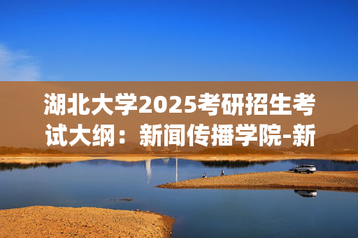 湖北大学2025考研招生考试大纲：新闻传播学院-新闻传播业务_学习网官网