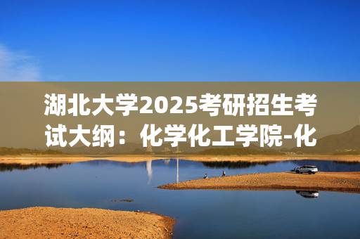 湖北大学2025考研招生考试大纲：化学化工学院-化学学科教学论_学习网官网