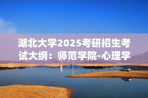 湖北大学2025考研招生考试大纲：师范学院-心理学综合_学习网官网