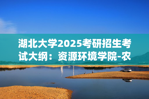 湖北大学2025考研招生考试大纲：资源环境学院-农业综合知识三_学习网官网