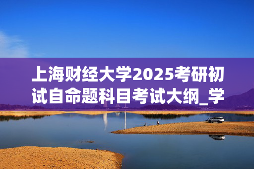 上海财经大学2025考研初试自命题科目考试大纲_学习网官网