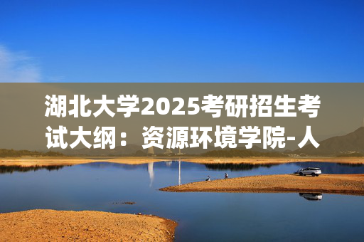 湖北大学2025考研招生考试大纲：资源环境学院-人文地理学_学习网官网