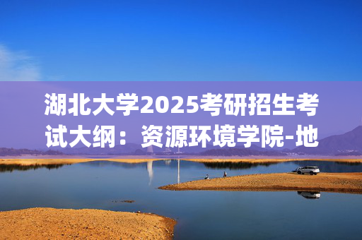 湖北大学2025考研招生考试大纲：资源环境学院-地理信息系统_学习网官网