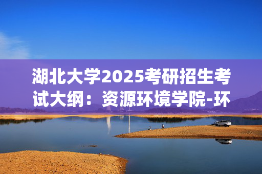 湖北大学2025考研招生考试大纲：资源环境学院-环境学_学习网官网