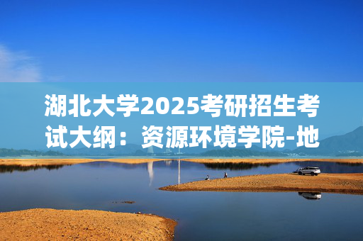 湖北大学2025考研招生考试大纲：资源环境学院-地理学导论_学习网官网