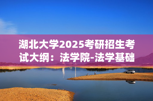 湖北大学2025考研招生考试大纲：法学院-法学基础_学习网官网