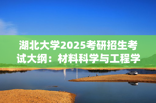 湖北大学2025考研招生考试大纲：材料科学与工程学院-材料科学基础_学习网官网