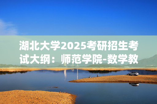 湖北大学2025考研招生考试大纲：师范学院-数学教育学_学习网官网