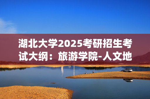 湖北大学2025考研招生考试大纲：旅游学院-人文地理学_学习网官网