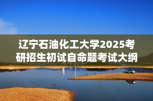 辽宁石油化工大学2025考研招生初试自命题考试大纲：石油化工学院-物理化学_学习网官网