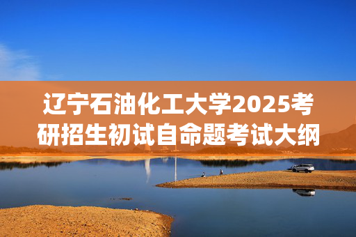 辽宁石油化工大学2025考研招生初试自命题考试大纲：经济管理学院_学习网官网