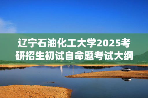 辽宁石油化工大学2025考研招生初试自命题考试大纲：机械工程学院-材料科学基础_学习网官网