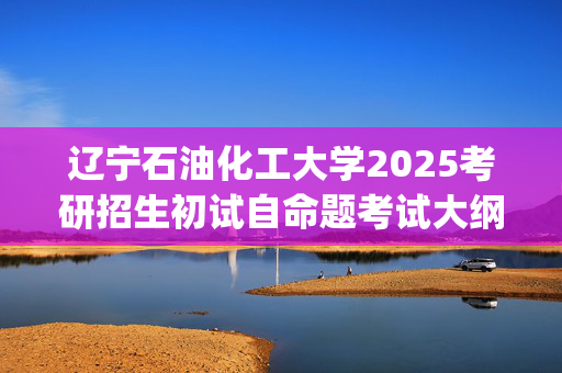 辽宁石油化工大学2025考研招生初试自命题考试大纲：机械工程学院-机械设计基础_学习网官网