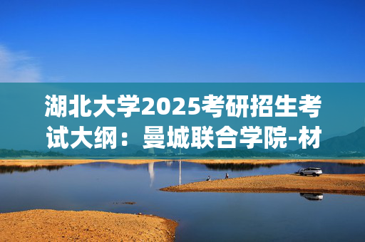 湖北大学2025考研招生考试大纲：曼城联合学院-材料科学基础_学习网官网