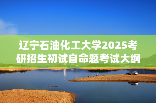 辽宁石油化工大学2025考研招生初试自命题考试大纲：马克思主义学院_学习网官网