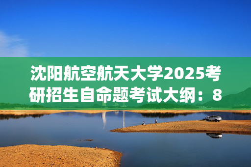 沈阳航空航天大学2025考研招生自命题考试大纲：803材料力学_学习网官网